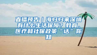 直播預告｜海歸歸來深圳有什么生活保障？教育、醫療和社保政策“話”你知